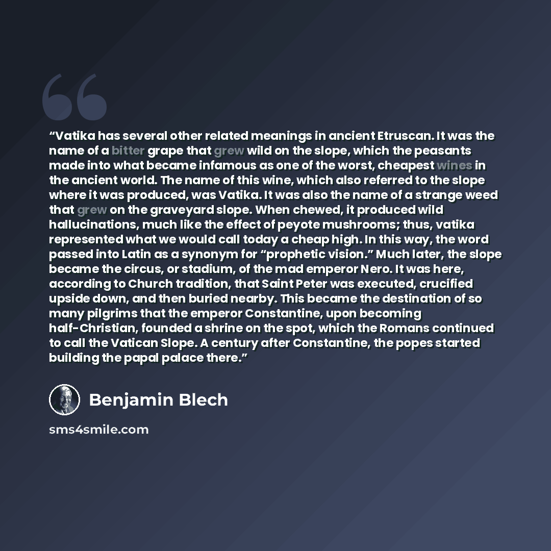 “Vatika has several other related meanings in ancient Etruscan. It was the name of a bitter grape that grew wild on the slope, which the peasants made into what became infamous as one of the worst, cheapest wines in the ancient world. The name of this wine, which also referred to the slope where it…” quote by Benjamin Blech
