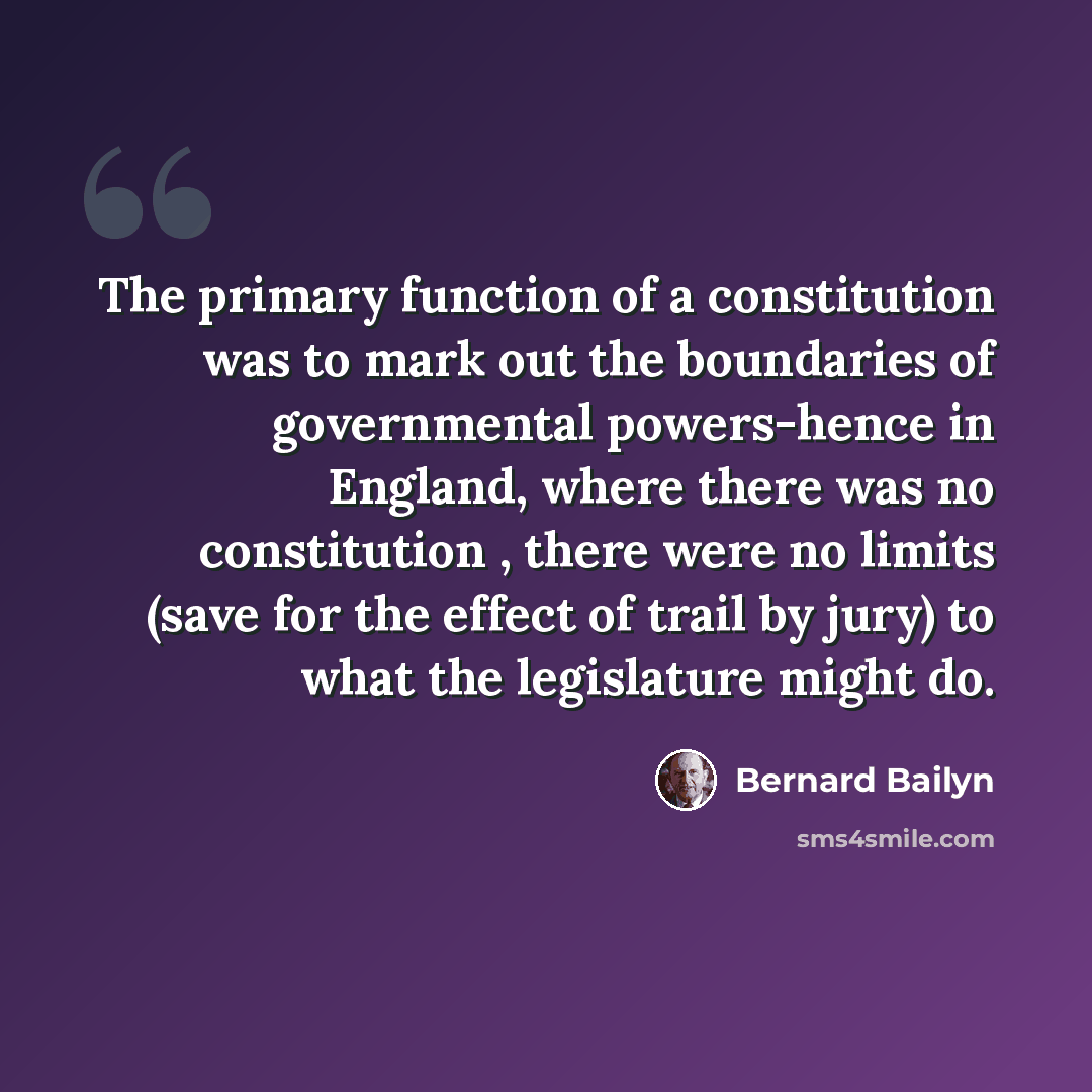 “The primary function of a constitution was to mark out the boundaries of governmental powers-hence in England, where there was no constitution , there were no limits (save for the effect of trail by jury) to what the legislature might do.” quote by Bernard Bailyn