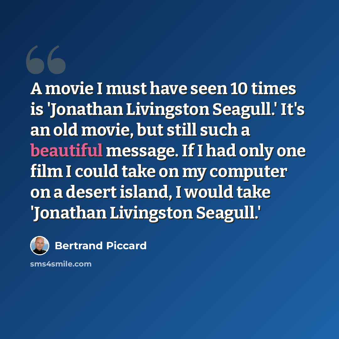 “A movie I must have seen 10 times is 'Jonathan Livingston Seagull.' It's an old movie, but still such a beautiful message. If I had only one film I could take on my computer on a desert island, I would take 'Jonathan Livingston Seagull.'” quote by Bertrand Piccard