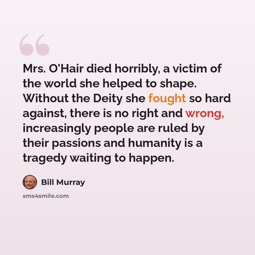 “Mrs. O'Hair died horribly, a victim of the world she helped to shape. Without the Deity she fought so hard against, there is no right and wrong, increasingly people are ruled by their passions and humanity is a tragedy waiting to happen.” quote by Bill Murray