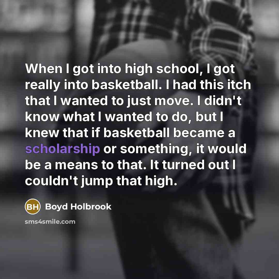 “When I got into high school, I got really into basketball. I had this itch that I wanted to just move. I didn't know what I wanted to do, but I knew that if basketball became a scholarship or something, it would be a means to that. It turned out I couldn't jump that high.” quote by Boyd Holbrook