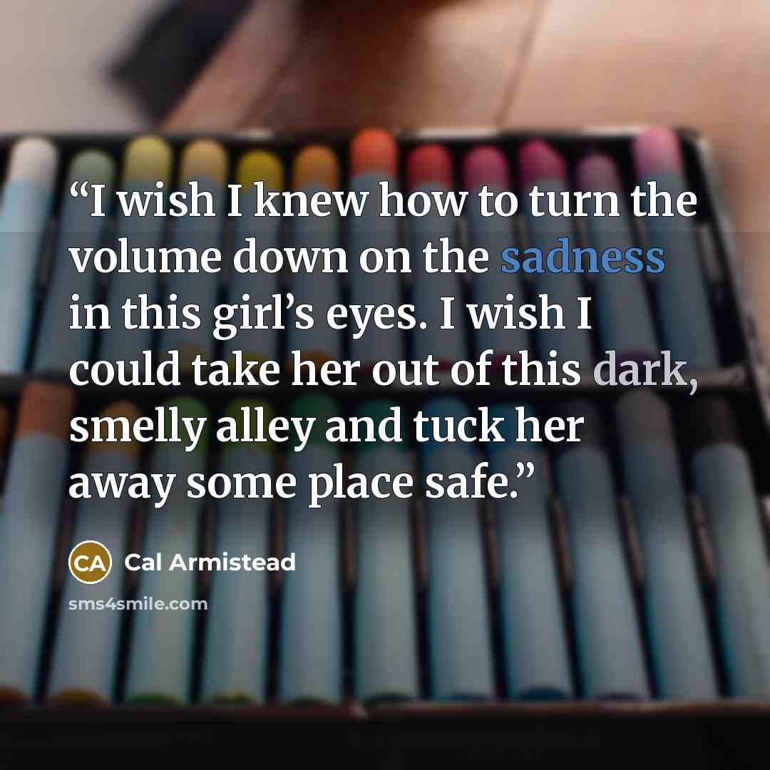 “I wish I knew how to turn the volume down on the sadness in this girl’s eyes. I wish I could take her out of this dark, smelly alley and tuck her away some place safe.” quote by Cal Armistead