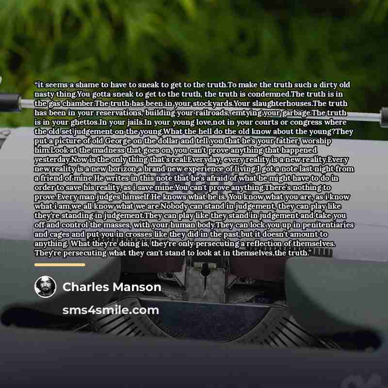 “it seems a shame to have to sneak to get to the truth.To make the truth such a dirty old nasty thing.You gotta sneak to get to the truth, the truth is condemned.The truth is in the gas chamber.The truth has been in your stockyards.Your slaughterhouses.The truth has been in your reservations…” quote by Charles Manson
