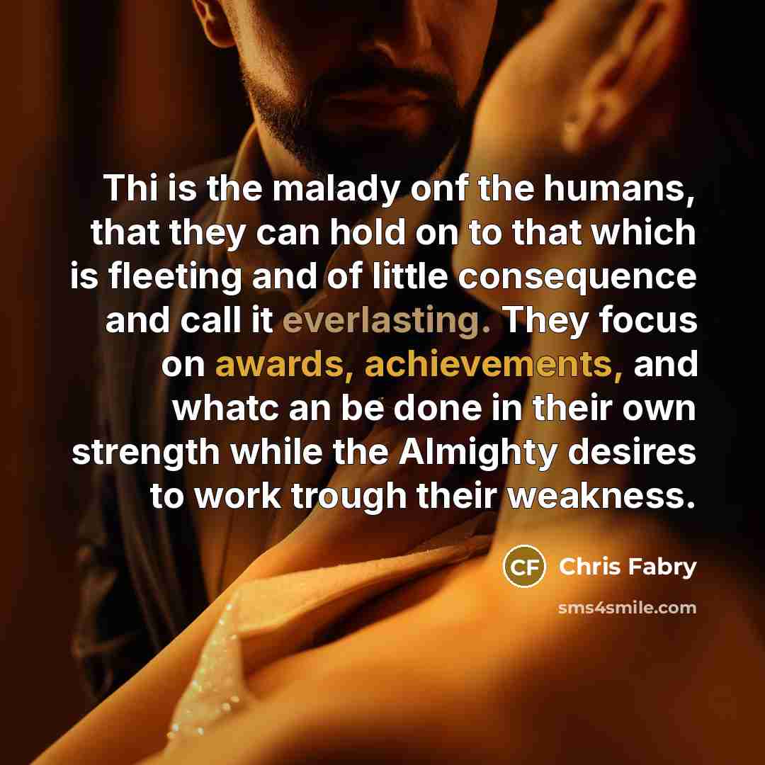 “Thi is the malady onf the humans, that they can hold on to that which is fleeting and of little consequence and call it everlasting. They focus on awards, achievements, and whatc an be done in their own strength while the Almighty desires to work trough their weakness.” quote by Chris Fabry