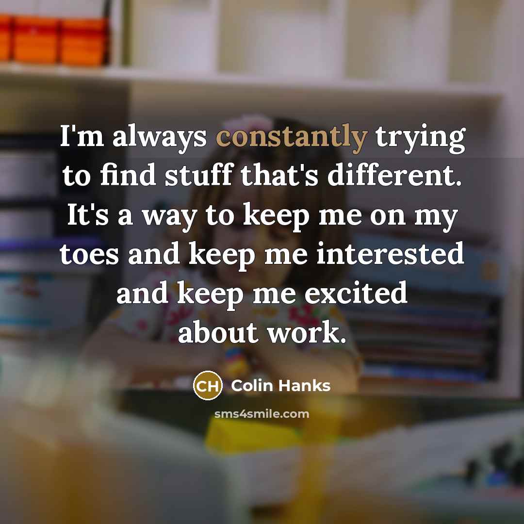 “I'm always constantly trying to find stuff that's different. It's a way to keep me on my toes and keep me interested and keep me excited about work.” quote by Colin Hanks