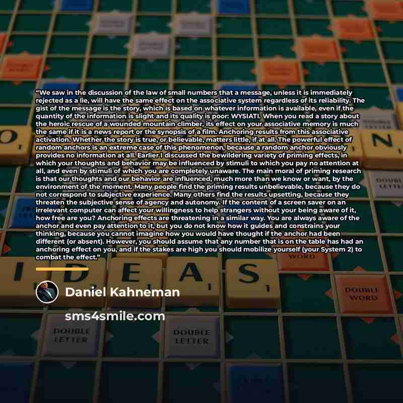“We saw in the discussion of the law of small numbers that a message, unless it is immediately rejected as a lie, will have the same effect on the associative system regardless of its reliability. The gist of the message is the story, which is based on whatever information is available, even if the…” quote by Daniel Kahneman