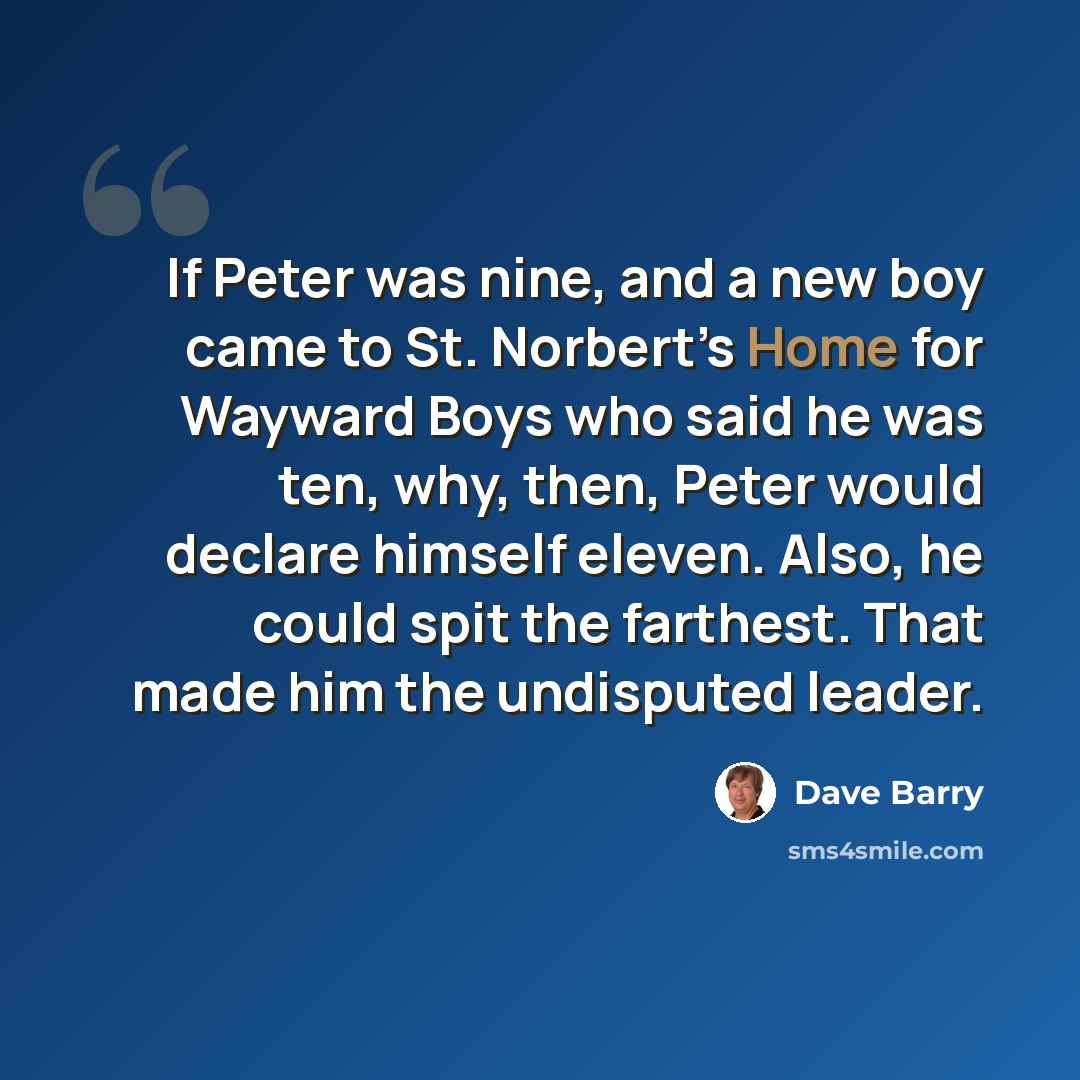 “If Peter was nine, and a new boy came to St. Norbert’s Home for Wayward Boys who said he was ten, why, then, Peter would declare himself eleven. Also, he could spit the farthest. That made him the undisputed leader.” quote by Dave Barry