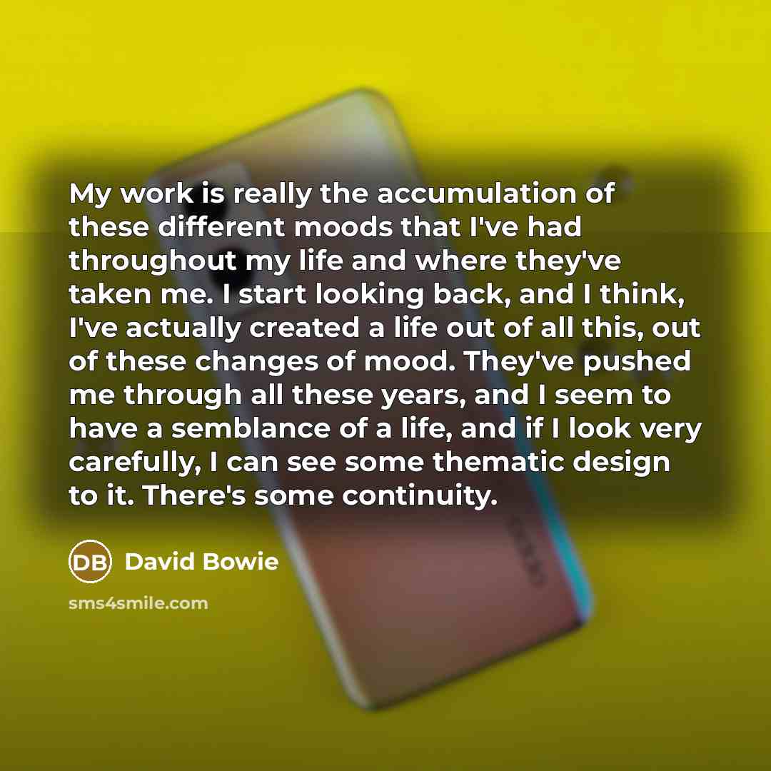 “My work is really the accumulation of these different moods that I've had throughout my life and where they've taken me. I start looking back, and I think, I've actually created a life out of all this, out of these changes of mood. They've pushed me through all these years, and I seem to have a…” quote by David Bowie