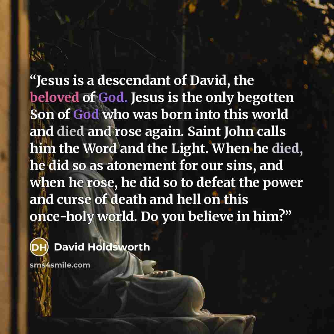 “Jesus is a descendant of David, the beloved of God. Jesus is the only begotten Son of God who was born into this world and died and rose again. Saint John calls him the Word and the Light. When he died, he did so as atonement for our sins, and when he rose, he did so to defeat the power and curse…” quote by David Holdsworth