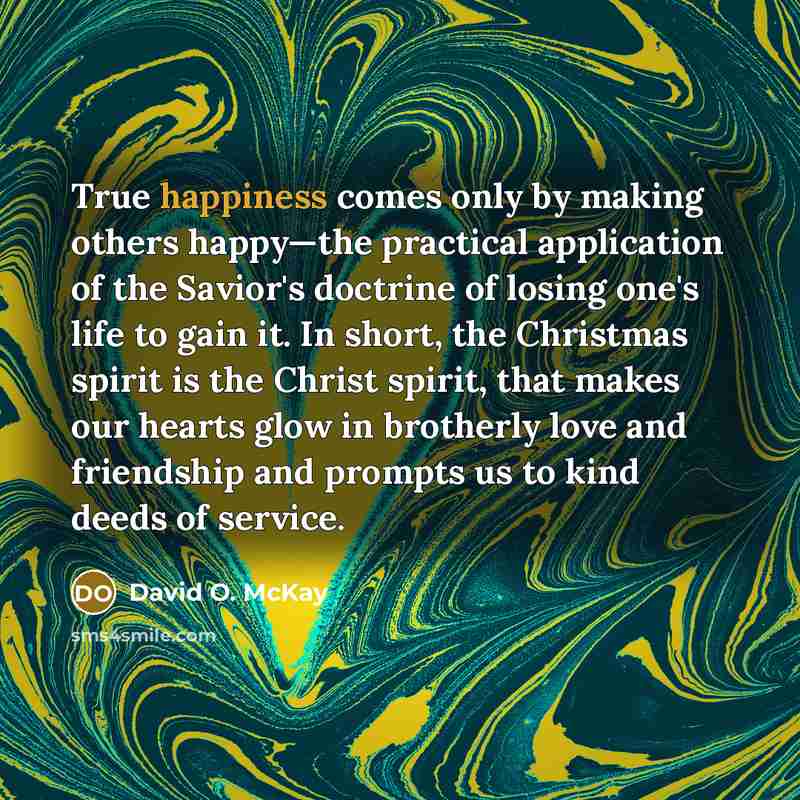 “True happiness comes only by making others happy—the practical application of the Savior's doctrine of losing one's life to gain it. In short, the Christmas spirit is the Christ spirit, that makes our hearts glow in brotherly love and friendship and prompts us to kind deeds of service.” quote by David O. McKay