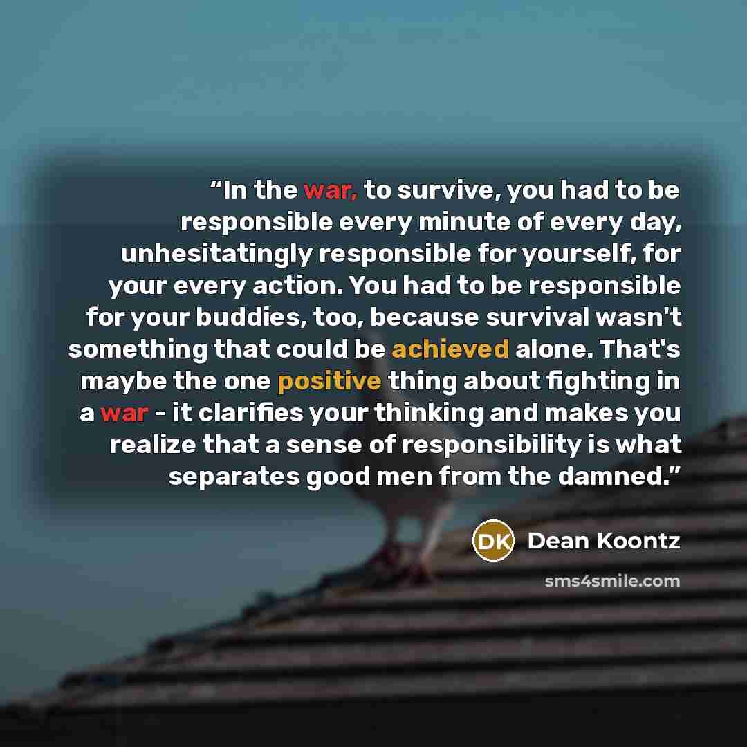 “In the war, to survive, you had to be responsible every minute of every day, unhesitatingly responsible for yourself, for your every action. You had to be responsible for your buddies, too, because survival wasn't something that could be achieved alone. That's maybe the one positive thing about…” quote by Dean Koontz