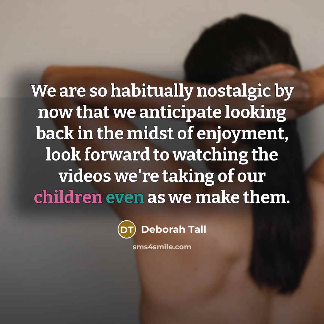 “We are so habitually nostalgic by now that we anticipate looking back in the midst of enjoyment, look forward to watching the videos we're taking of our children even as we make them.” quote by Deborah Tall