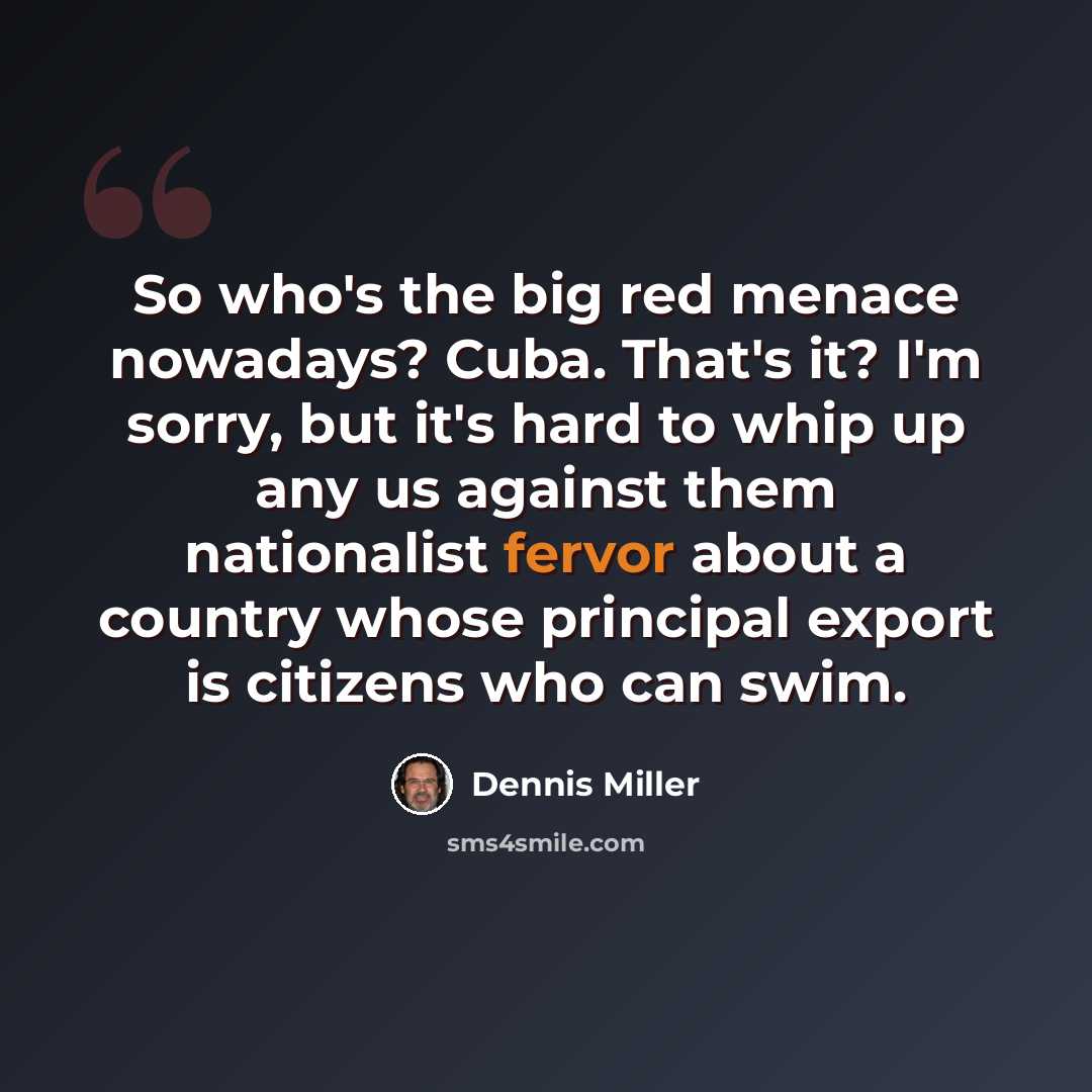“So who's the big red menace nowadays? Cuba. That's it? I'm sorry, but it's hard to whip up any us against them nationalist fervor about a country whose principal export is citizens who can swim.” quote by Dennis Miller