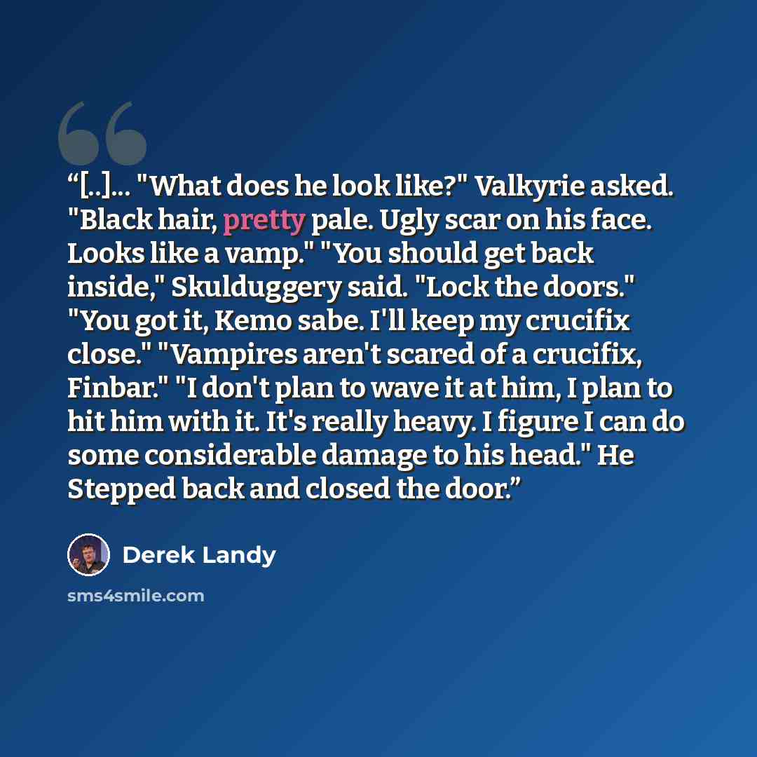 “[..]... "What does he look like?" Valkyrie asked. "Black hair, pretty pale. Ugly scar on his face. Looks like a vamp." "You should get back inside," Skulduggery said. "Lock the doors." "You got it, Kemo sabe. I'll keep my crucifix close." "Vampires aren't scared of a crucifix, Finbar." "I don't…” quote by Derek Landy