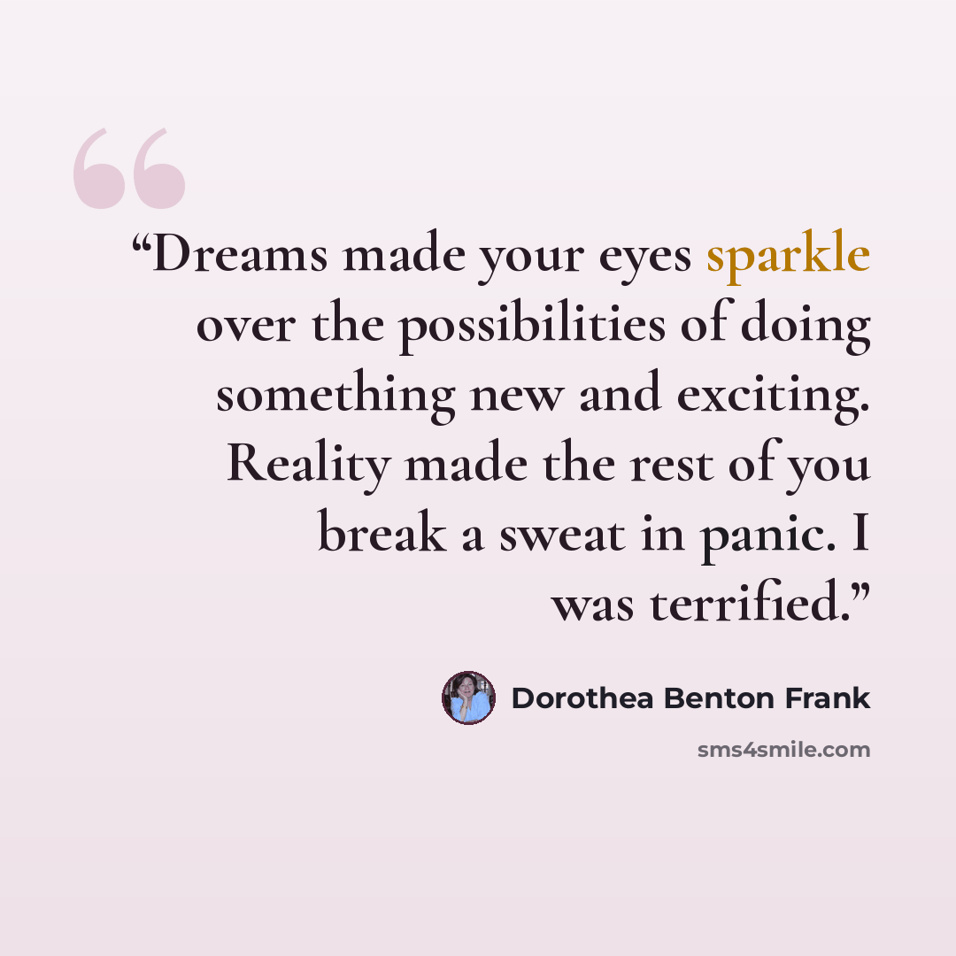 “Dreams made your eyes sparkle over the possibilities of doing something new and exciting. Reality made the rest of you break a sweat in panic. I was terrified.” quote by Dorothea Benton Frank