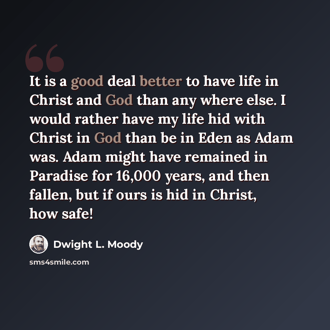 “It is a good deal better to have life in Christ and God than any where else. I would rather have my life hid with Christ in God than be in Eden as Adam was. Adam might have remained in Paradise for 16,000 years, and then fallen, but if ours is hid in Christ, how safe!” quote by Dwight L. Moody