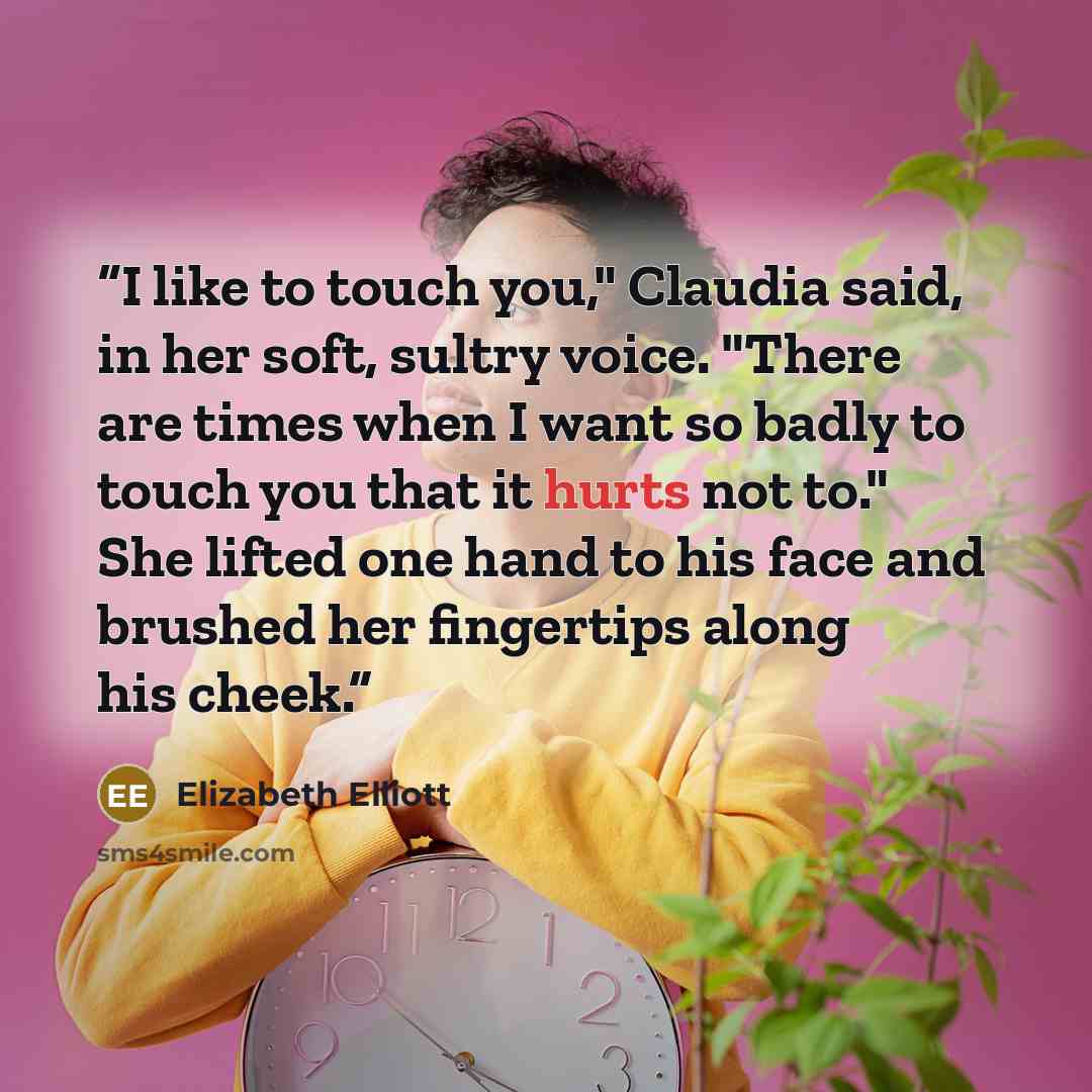 “I like to touch you," Claudia said, in her soft, sultry voice. "There are times when I want so badly to touch you that it hurts not to." She lifted one hand to his face and brushed her fingertips along his cheek.” quote by Elizabeth Elliott