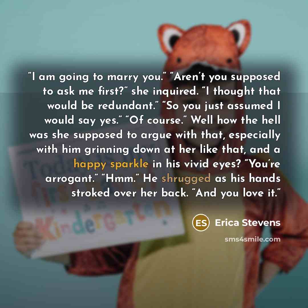 “I am going to marry you.” “Aren’t you supposed to ask me first?” she inquired. “I thought that would be redundant.” “So you just assumed I would say yes.” “Of course.” Well how the hell was she supposed to argue with that, especially with him grinning down at her like that, and a happy sparkle in…” quote by Erica Stevens