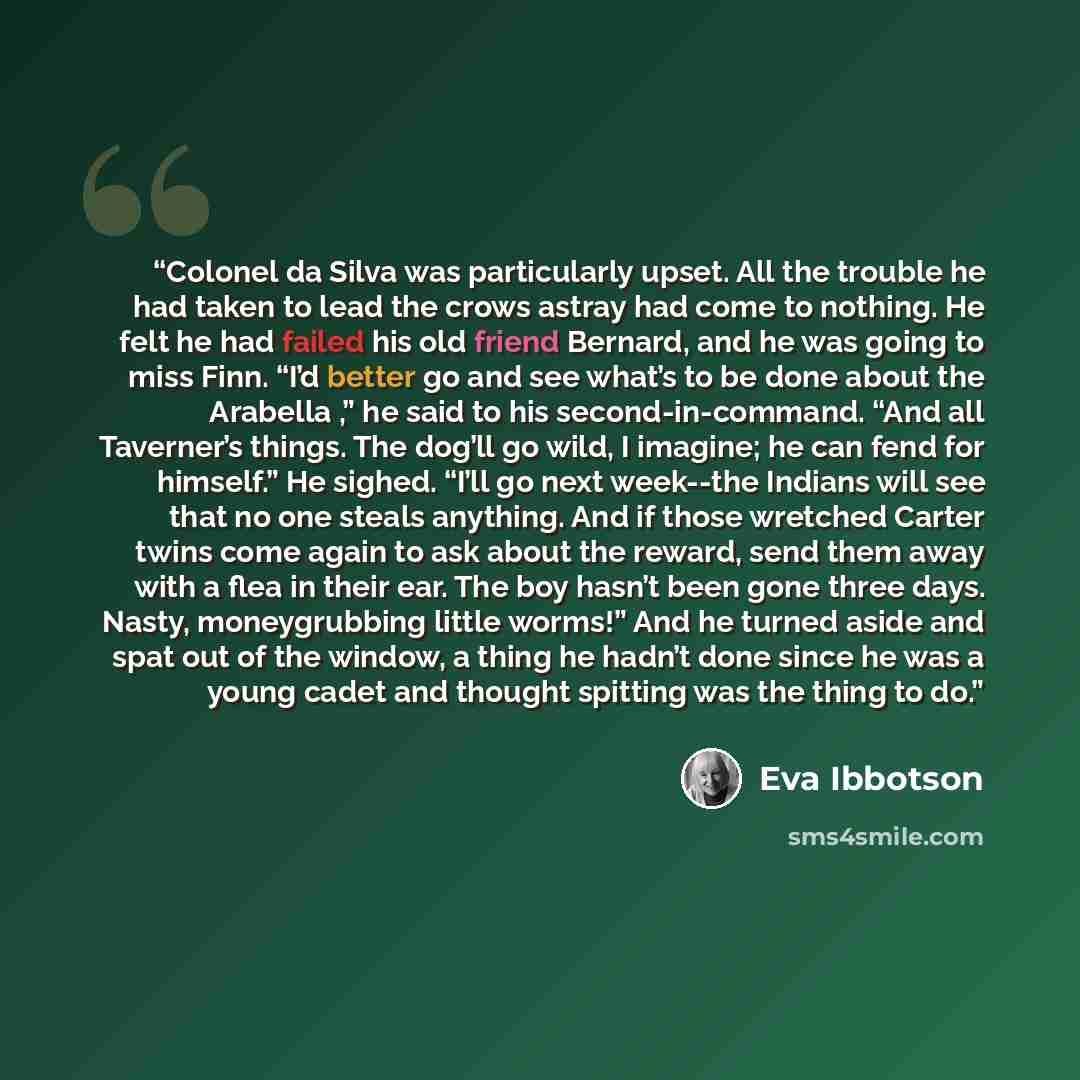 “Colonel da Silva was particularly upset. All the trouble he had taken to lead the crows astray had come to nothing. He felt he had failed his old friend Bernard, and he was going to miss Finn. “I’d better go and see what’s to be done about the Arabella ,” he said to his second-in-command. “And all…” quote by Eva Ibbotson