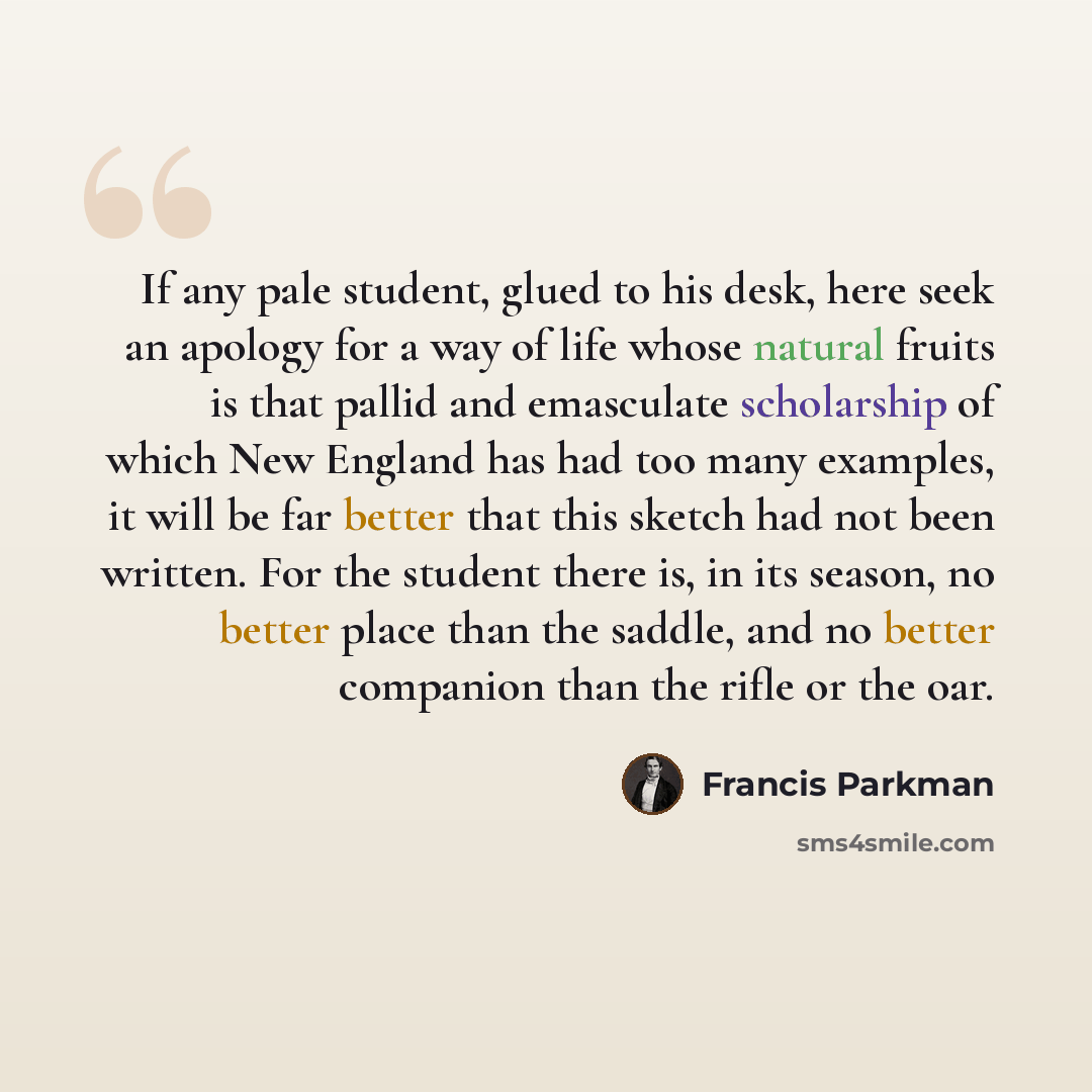 “If any pale student, glued to his desk, here seek an apology for a way of life whose natural fruits is that pallid and emasculate scholarship of which New England has had too many examples, it will be far better that this sketch had not been written. For the student there is, in its season, no…” quote by Francis Parkman
