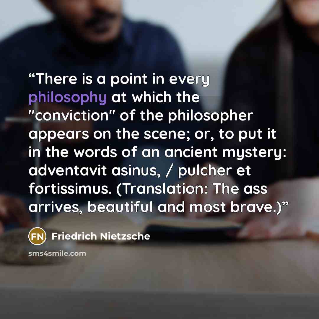 “There is a point in every philosophy at which the "conviction" of the philosopher appears on the scene; or, to put it in the words of an ancient mystery: adventavit asinus, / pulcher et fortissimus. (Translation: The ass arrives, beautiful and most brave.)” quote by Friedrich Nietzsche