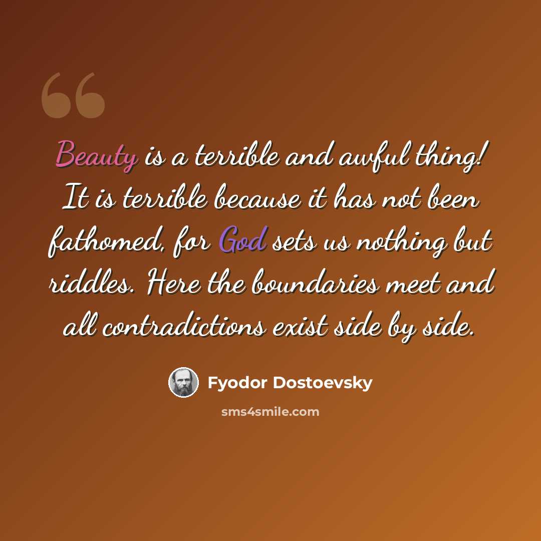 “Beauty is a terrible and awful thing! It is terrible because it has not been fathomed, for God sets us nothing but riddles. Here the boundaries meet and all contradictions exist side by side.” quote by Fyodor Dostoevsky