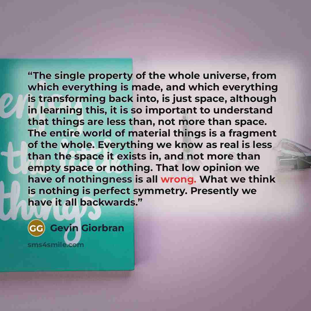 “The single property of the whole universe, from which everything is made, and which everything is transforming back into, is just space, although in learning this, it is so important to understand that things are less than, not more than space. The entire world of material things is a fragment of…” quote by Gevin Giorbran