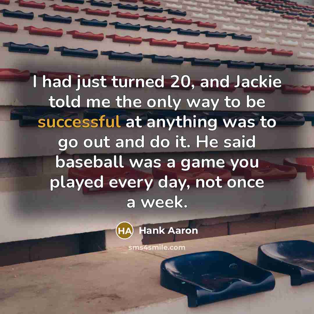 “I had just turned 20, and Jackie told me the only way to be successful at anything was to go out and do it. He said baseball was a game you played every day, not once a week.” quote by Hank Aaron