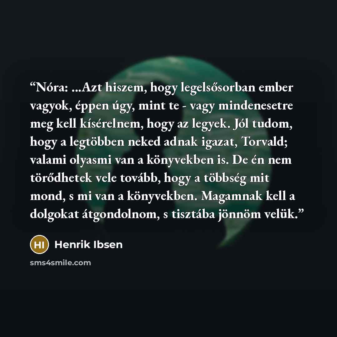 “Nóra: ...Azt hiszem, hogy legelsősorban ember vagyok, éppen úgy, mint te - vagy mindenesetre meg kell kísérelnem, hogy az legyek. Jól tudom, hogy a legtöbben neked adnak igazat, Torvald; valami olyasmi van a könyvekben is. De én nem törődhetek vele tovább, hogy a többség mit mond, s mi van a…” quote by Henrik Ibsen