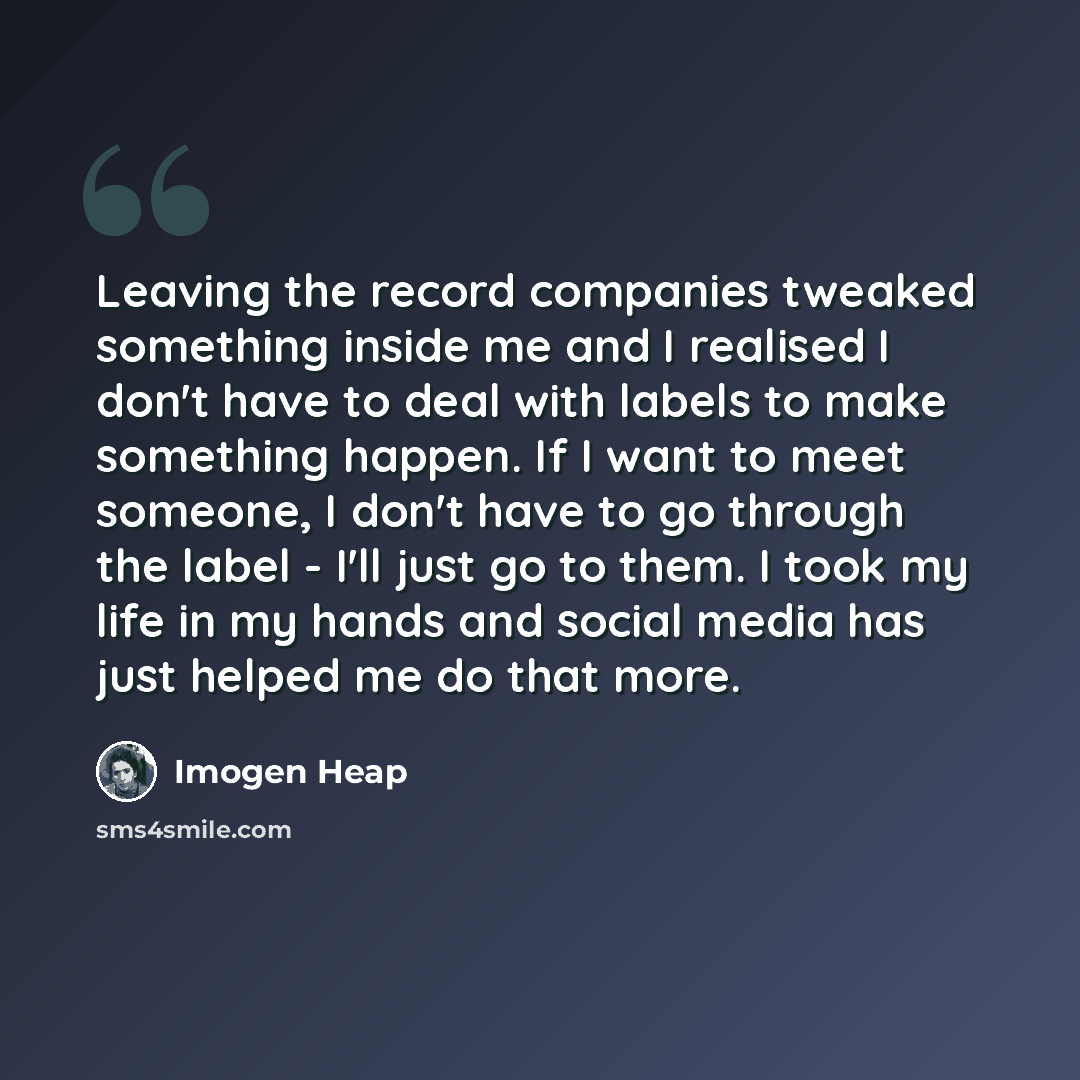 “Leaving the record companies tweaked something inside me and I realised I don't have to deal with labels to make something happen. If I want to meet someone, I don't have to go through the label - I'll just go to them. I took my life in my hands and social media has just helped me do that more.” quote by Imogen Heap