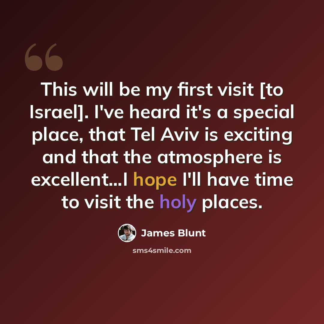 “This will be my first visit [to Israel]. I've heard it's a special place, that Tel Aviv is exciting and that the atmosphere is excellent…I hope I'll have time to visit the holy places.” quote by James Blunt