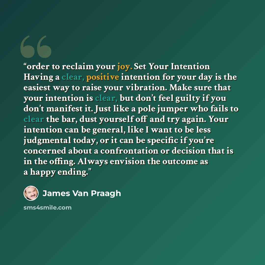 “order to reclaim your joy. Set Your Intention Having a clear, positive intention for your day is the easiest way to raise your vibration. Make sure that your intention is clear, but don’t feel guilty if you don’t manifest it. Just like a pole jumper who fails to clear the bar, dust yourself off…” quote by James Van Praagh