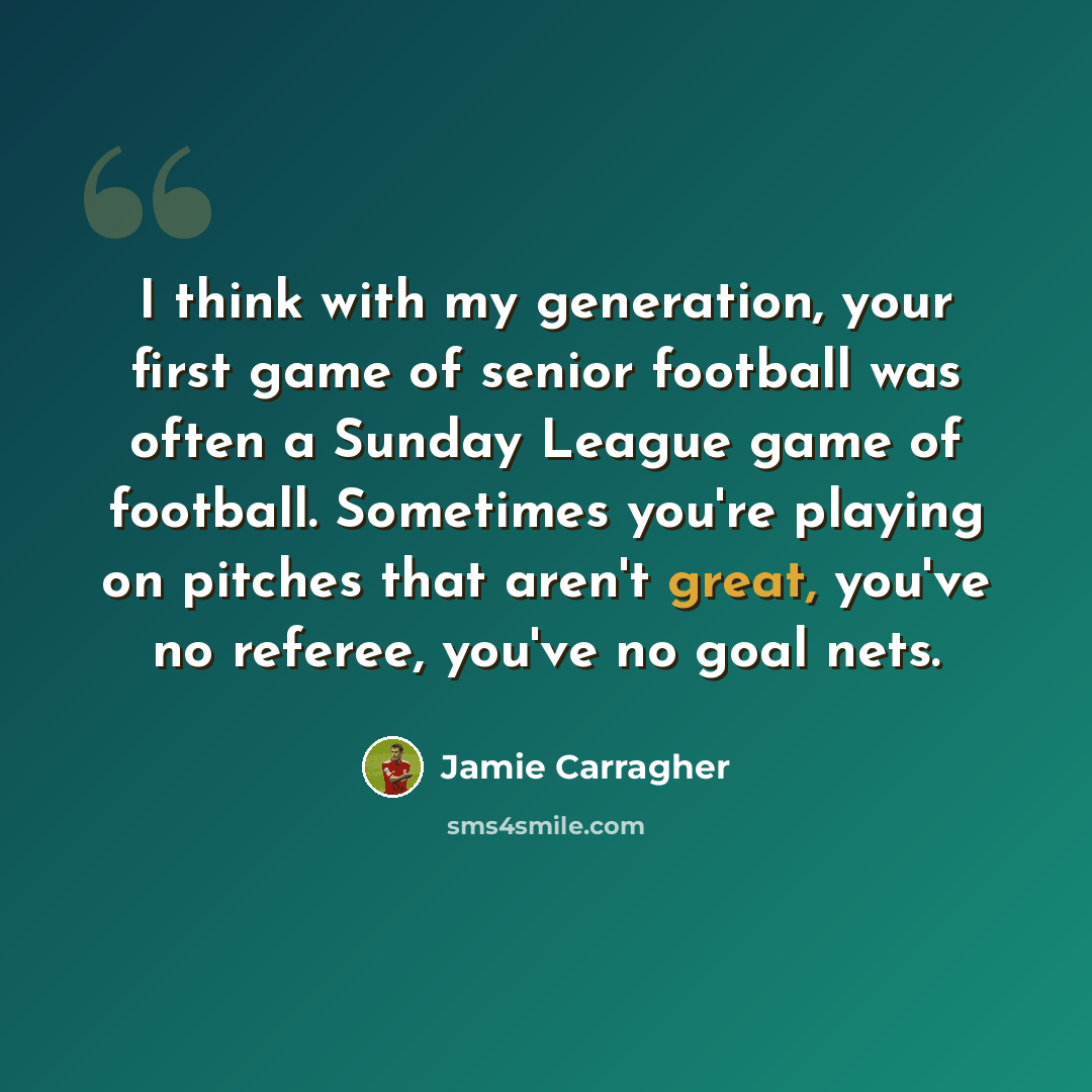 “I think with my generation, your first game of senior football was often a Sunday League game of football. Sometimes you're playing on pitches that aren't great, you've no referee, you've no goal nets.” quote by Jamie Carragher
