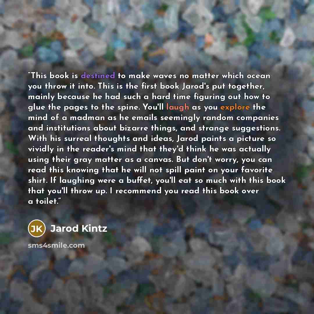 “This book is destined to make waves no matter which ocean you throw it into. This is the first book Jarod's put together, mainly because he had such a hard time figuring out how to glue the pages to the spine. You'll laugh as you explore the mind of a madman as he emails seemingly random companies…” quote by Jarod Kintz