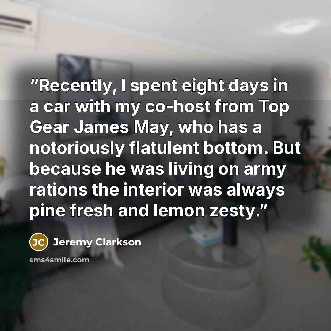 “Recently, I spent eight days in a car with my co-host from Top Gear James May, who has a notoriously flatulent bottom. But because he was living on army rations the interior was always pine fresh and lemon zesty.” quote by Jeremy Clarkson