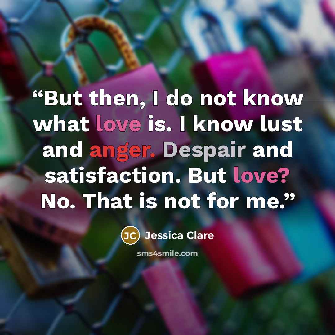 “But then, I do not know what love is. I know lust and anger. Despair and satisfaction. But love? No. That is not for me.” quote by Jessica Clare