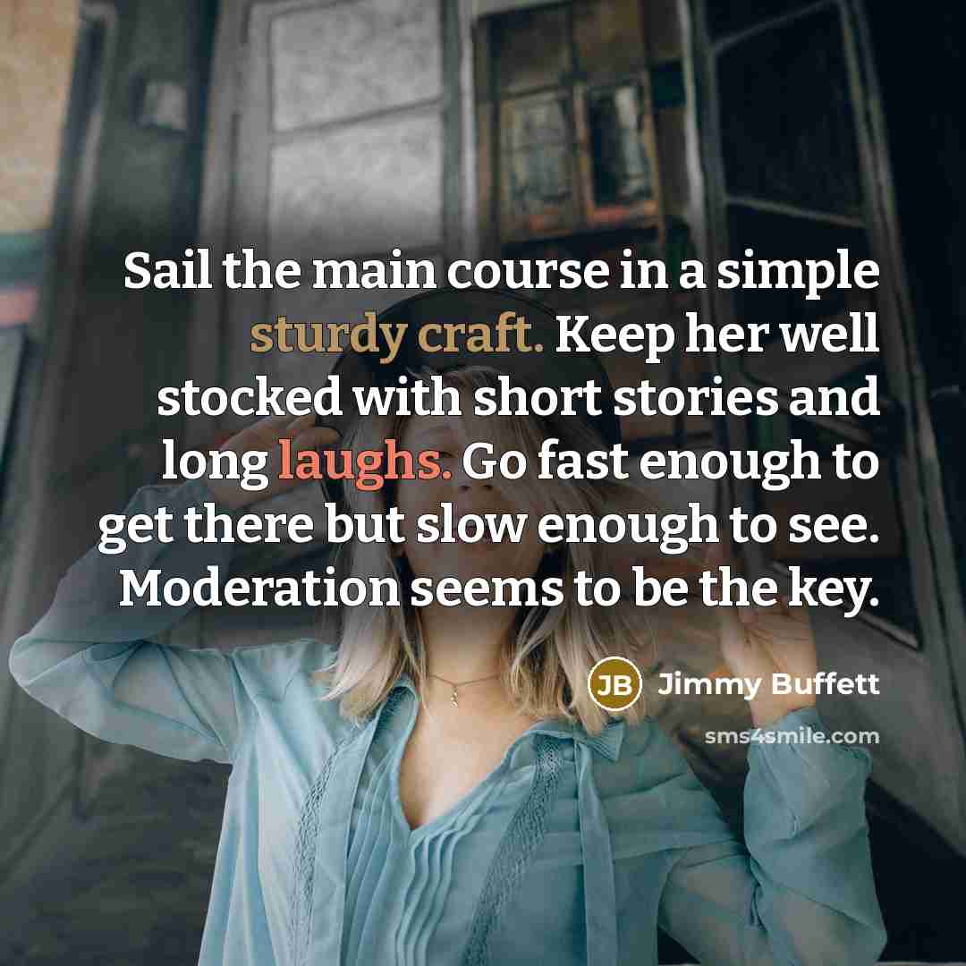 “Sail the main course in a simple sturdy craft. Keep her well stocked with short stories and long laughs. Go fast enough to get there but slow enough to see. Moderation seems to be the key.” quote by Jimmy Buffett
