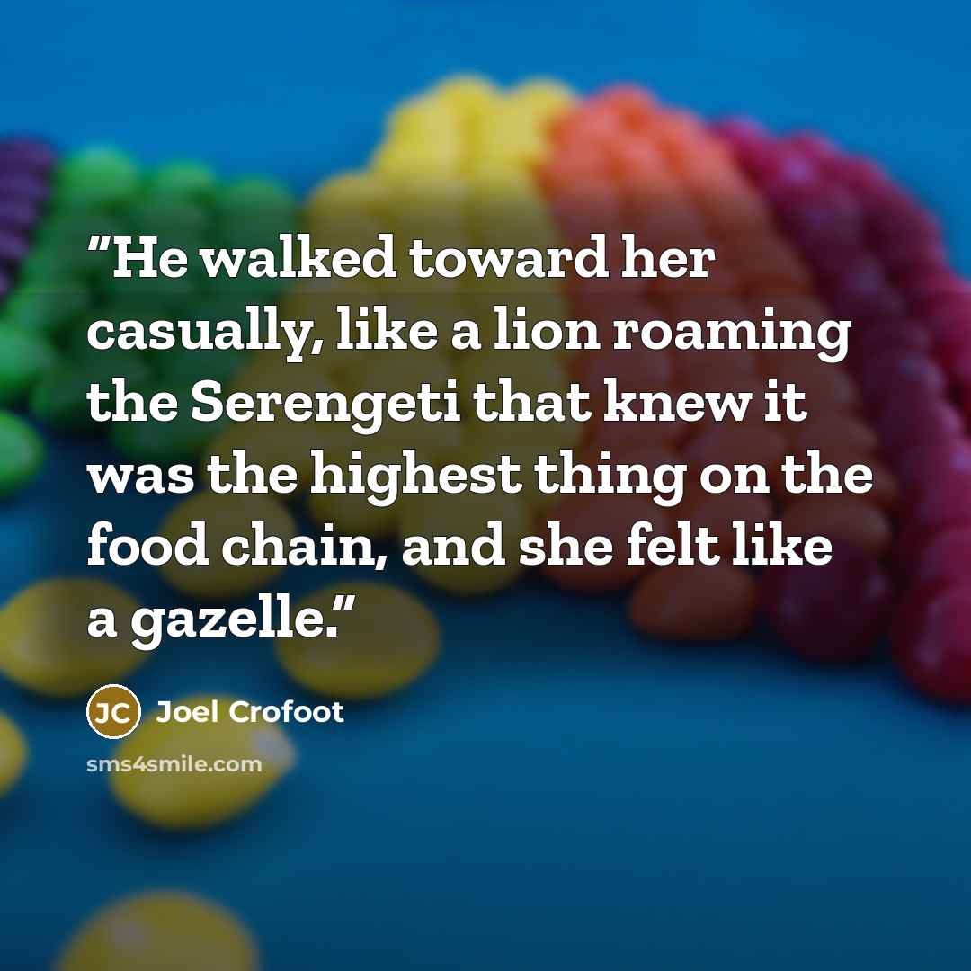 “He walked toward her casually, like a lion roaming the Serengeti that knew it was the highest thing on the food chain, and she felt like a gazelle.” quote by Joel Crofoot