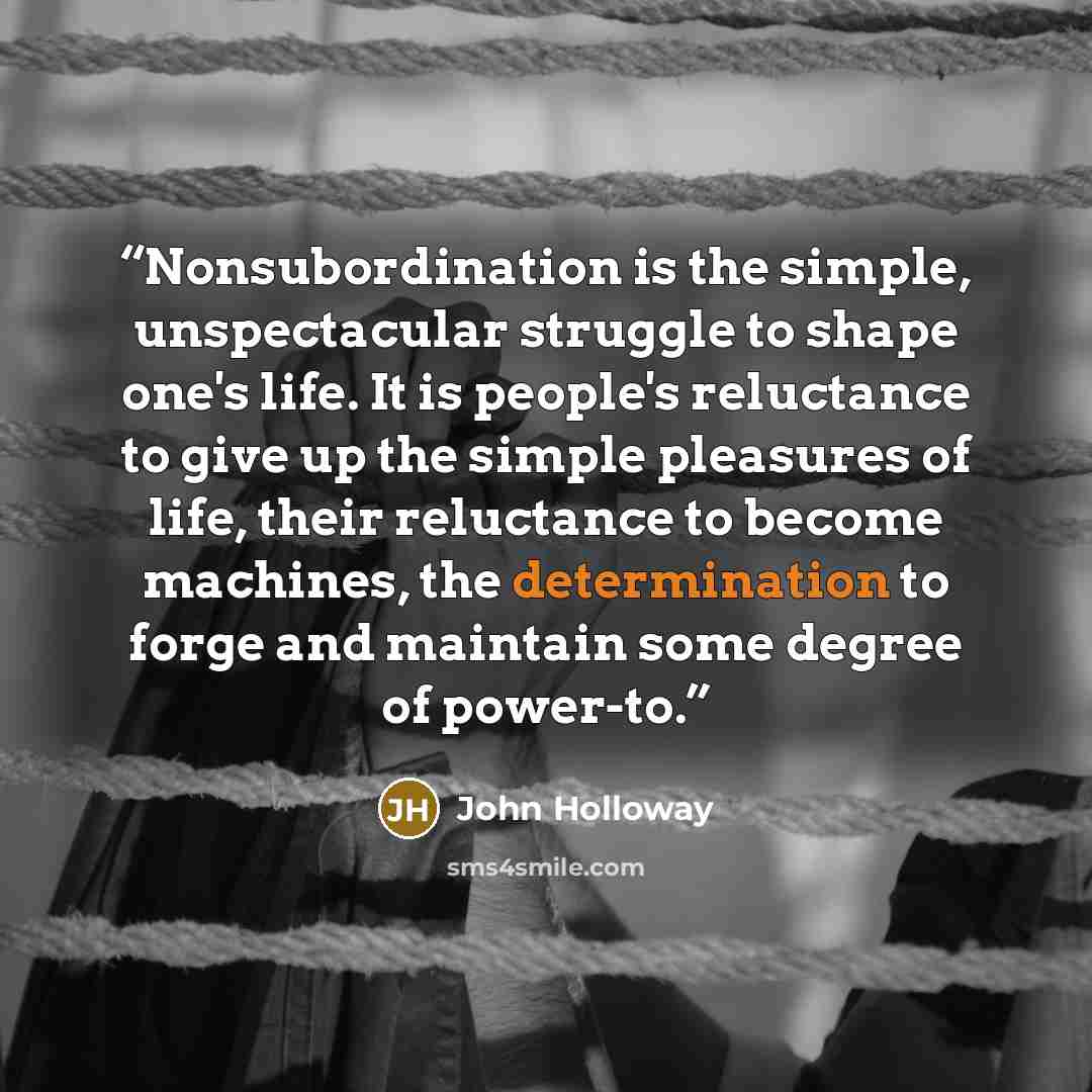 “Nonsubordination is the simple, unspectacular struggle to shape one's life. It is people's reluctance to give up the simple pleasures of life, their reluctance to become machines, the determination to forge and maintain some degree of power-to.” quote by John Holloway