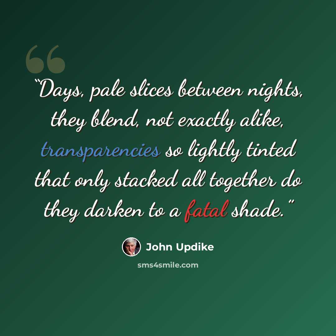“Days, pale slices between nights, they blend, not exactly alike, transparencies so lightly tinted that only stacked all together do they darken to a fatal shade.” quote by John Updike