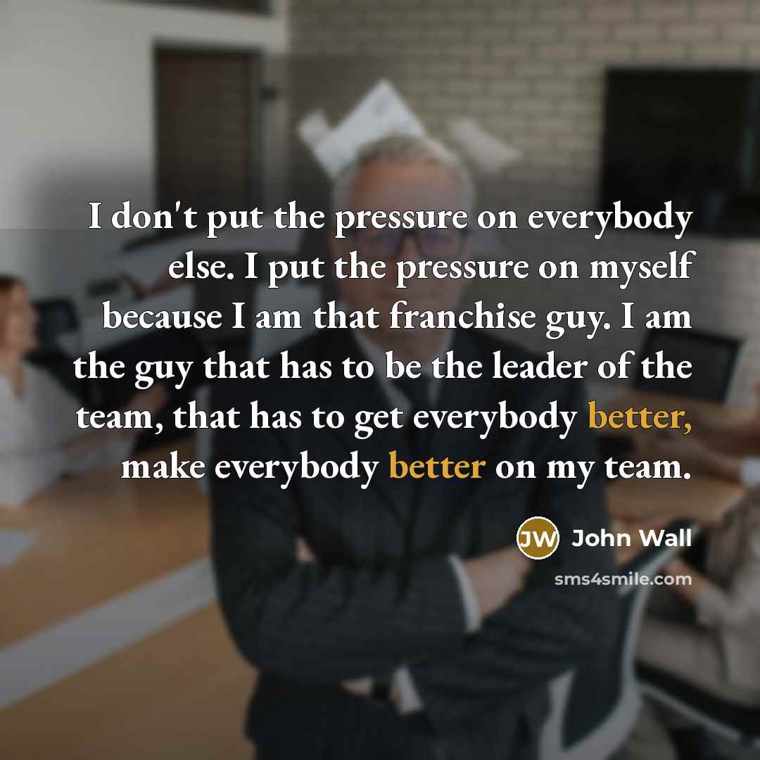 “I don't put the pressure on everybody else. I put the pressure on myself because I am that franchise guy. I am the guy that has to be the leader of the team, that has to get everybody better, make everybody better on my team.” quote by John Wall