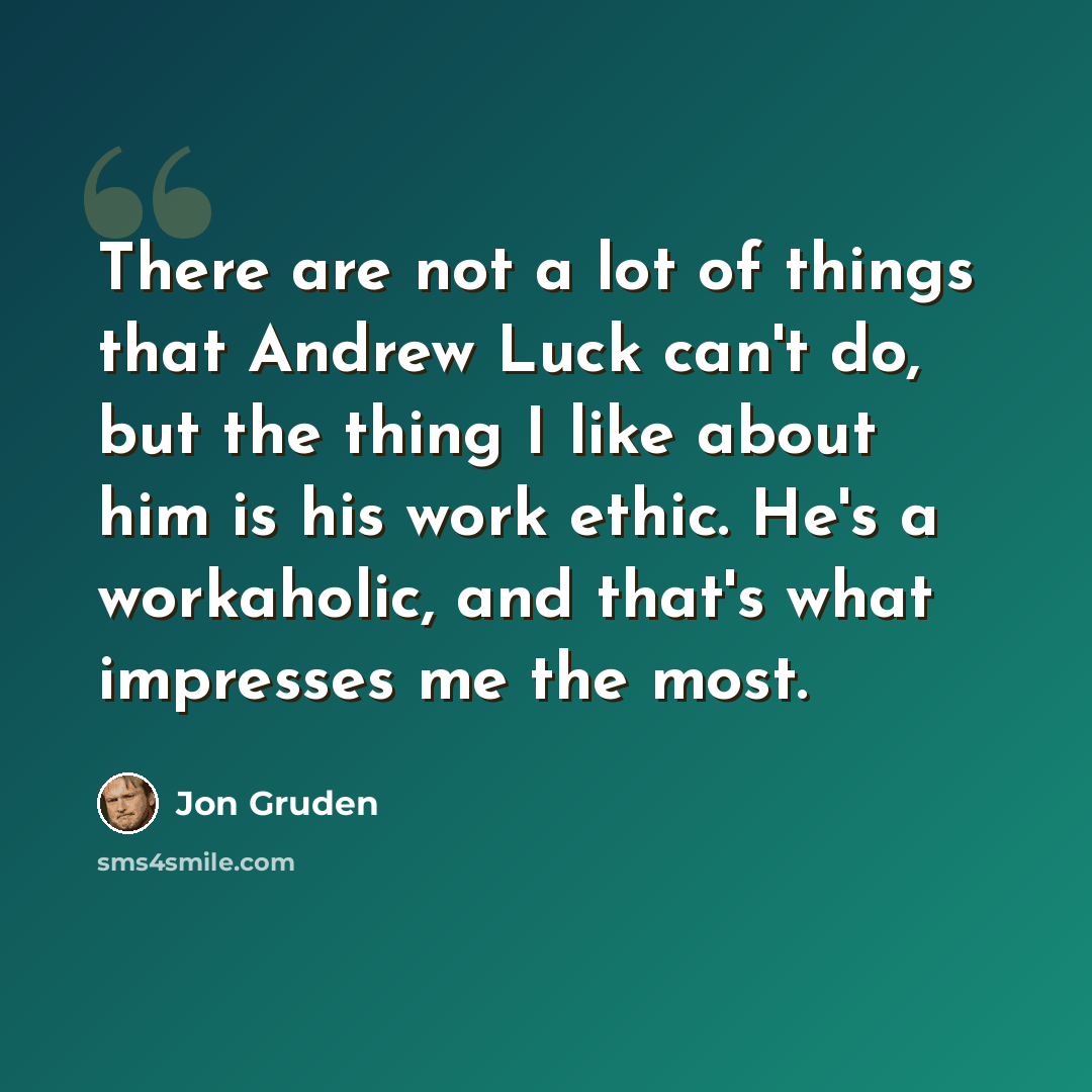 “There are not a lot of things that Andrew Luck can't do, but the thing I like about him is his work ethic. He's a workaholic, and that's what impresses me the most.” quote by Jon Gruden