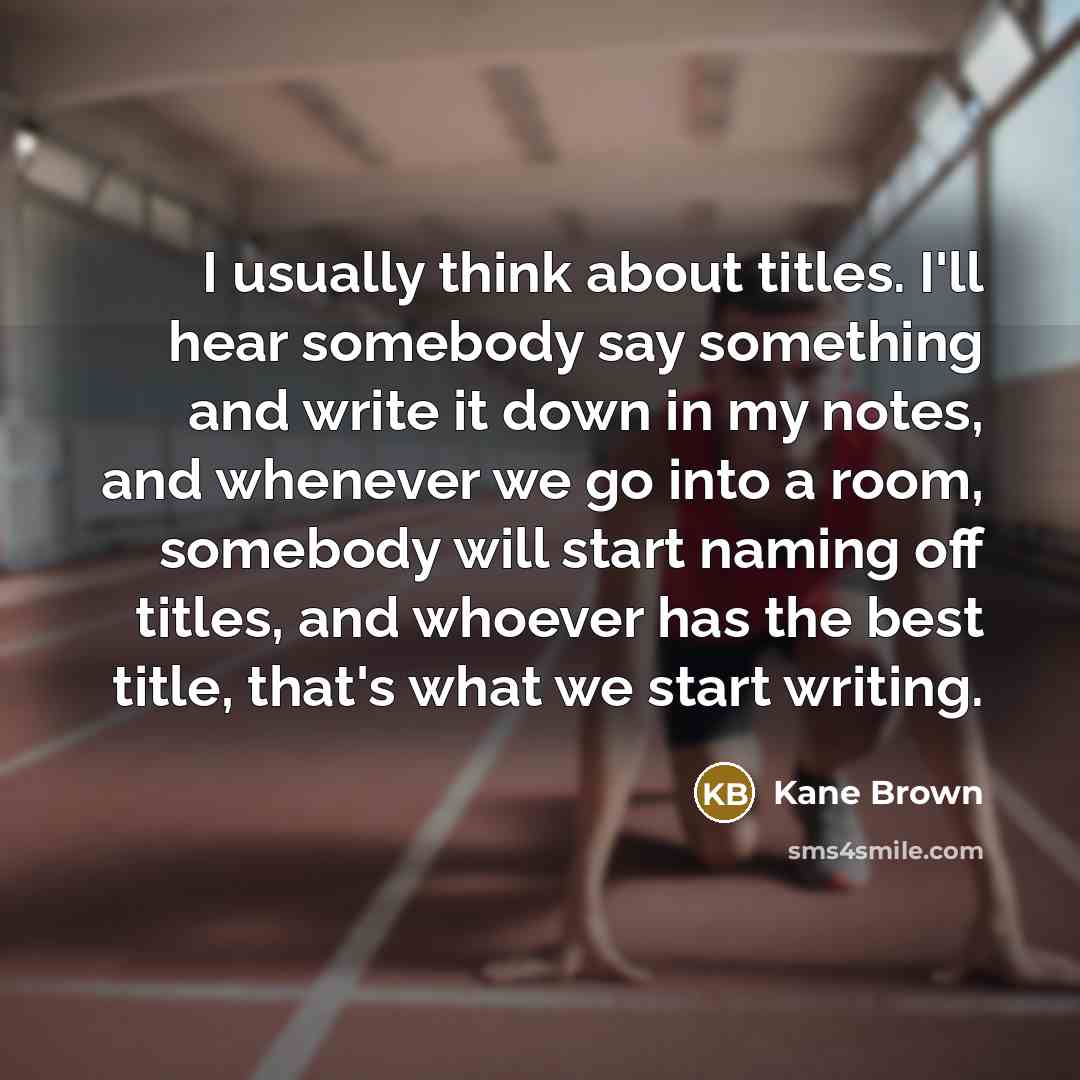 “I usually think about titles. I'll hear somebody say something and write it down in my notes, and whenever we go into a room, somebody will start naming off titles, and whoever has the best title, that's what we start writing.” quote by Kane Brown