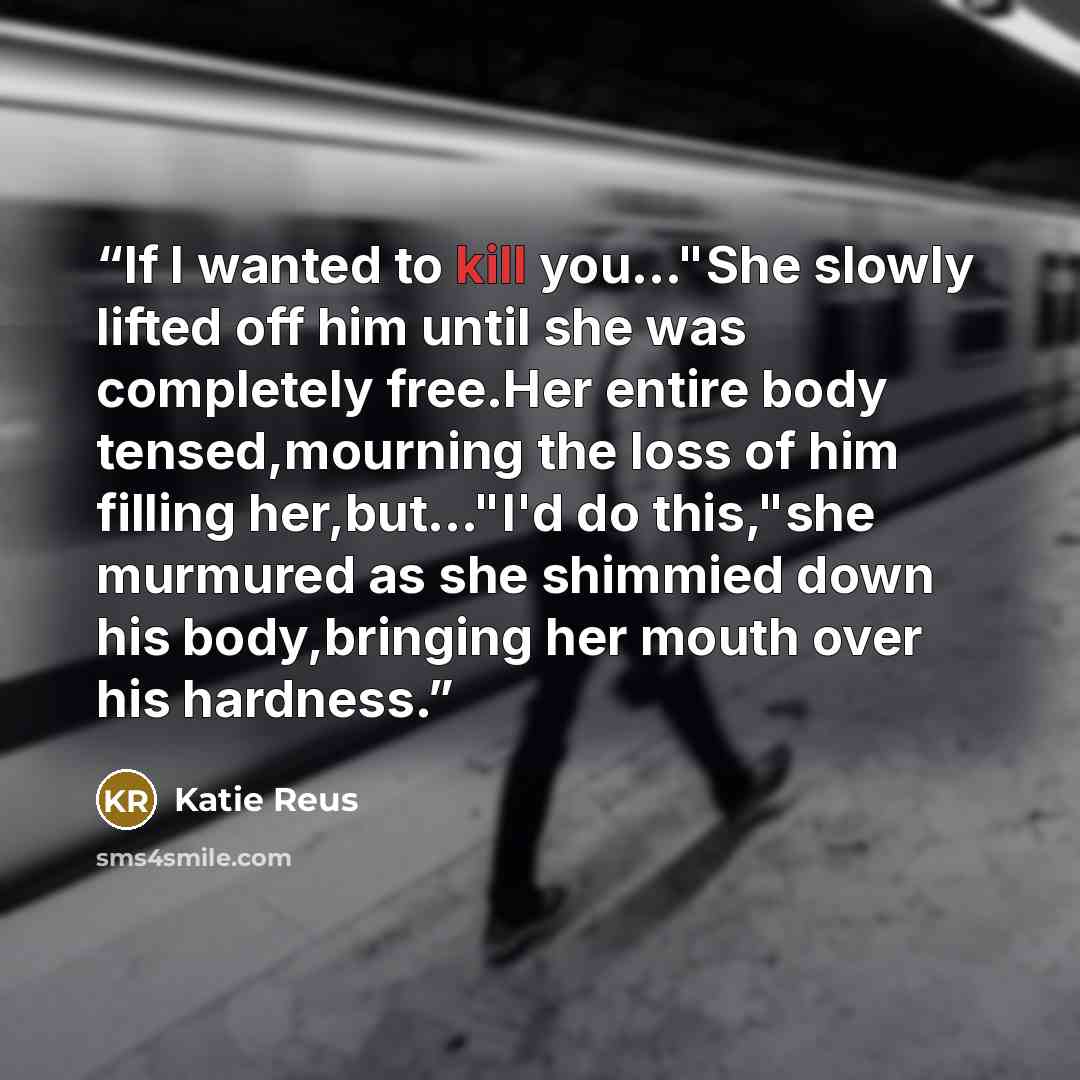 “If I wanted to kill you..."She slowly lifted off him until she was completely free.Her entire body tensed,mourning the loss of him filling her,but..."I'd do this,"she murmured as she shimmied down his body,bringing her mouth over his hardness.” quote by Katie Reus