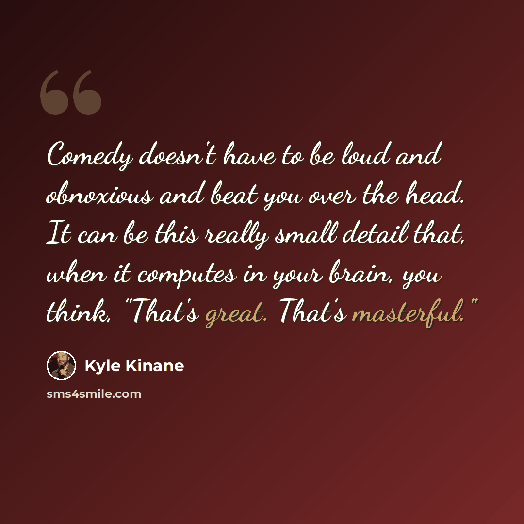 “Comedy doesn't have to be loud and obnoxious and beat you over the head. It can be this really small detail that, when it computes in your brain, you think, "That's great. That's masterful."” quote by Kyle Kinane