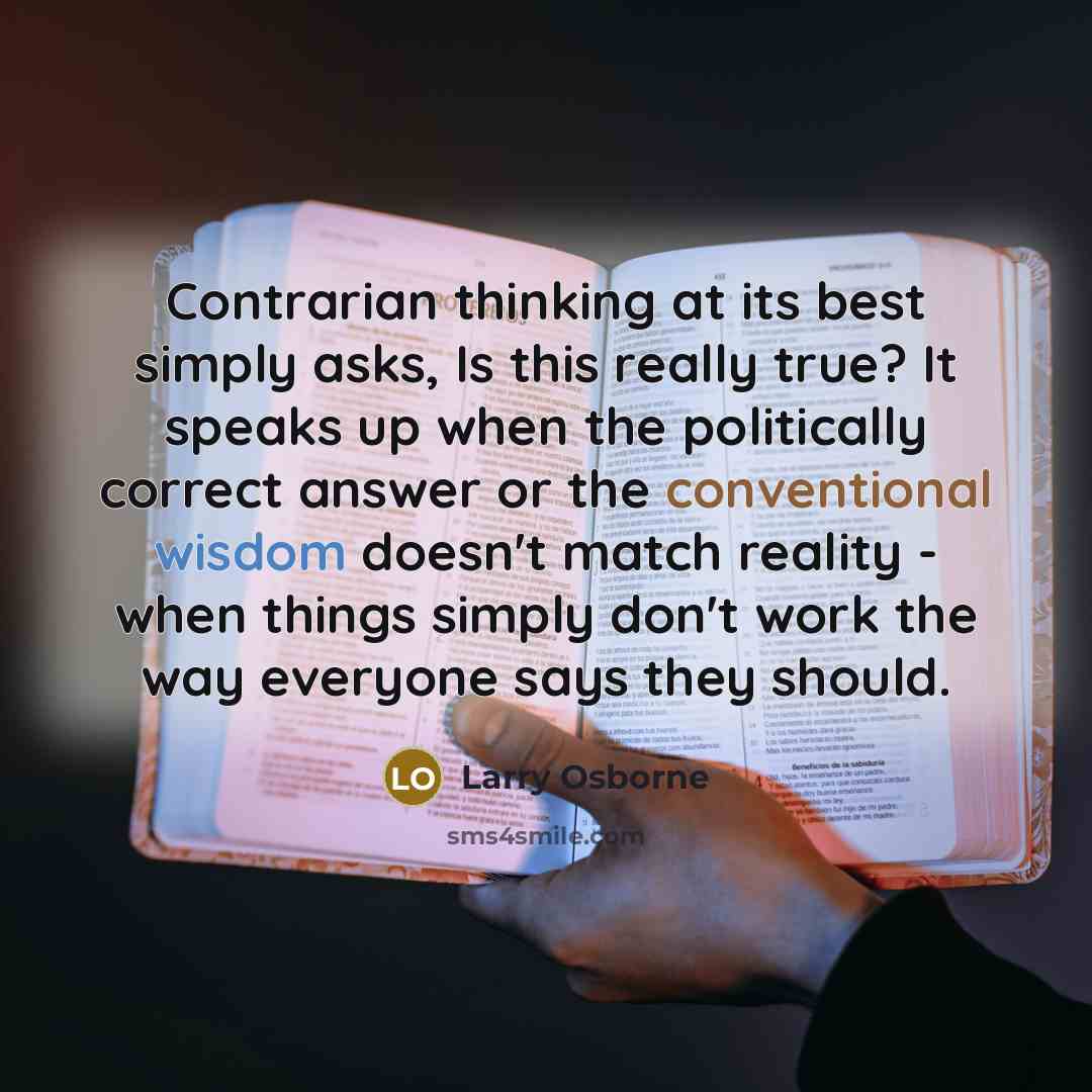 “Contrarian thinking at its best simply asks, Is this really true? It speaks up when the politically correct answer or the conventional wisdom doesn't match reality - when things simply don't work the way everyone says they should.” quote by Larry Osborne