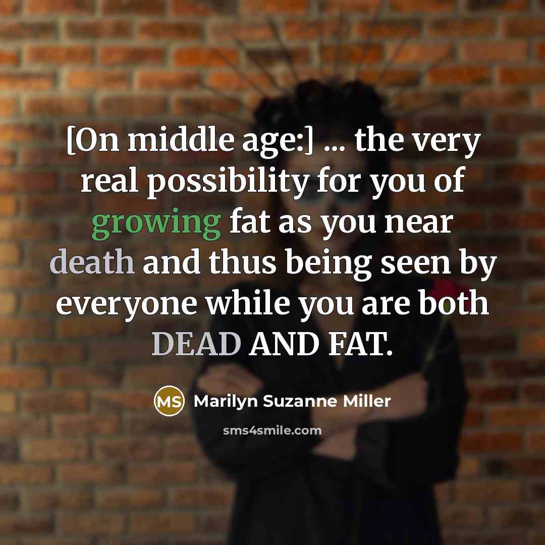 “[On middle age:] ... the very real possibility for you of growing fat as you near death and thus being seen by everyone while you are both DEAD AND FAT.” quote by Marilyn Suzanne Miller