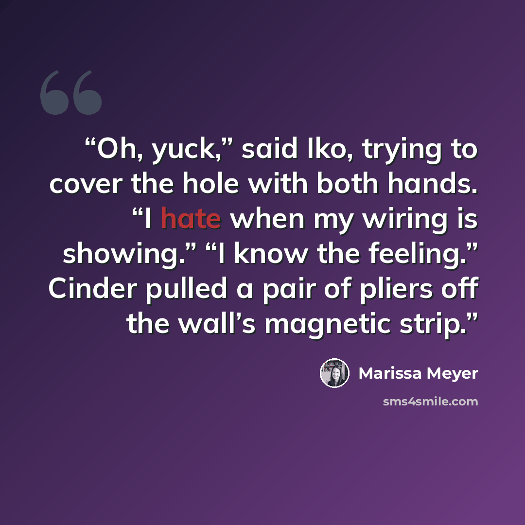 “Oh, yuck,” said Iko, trying to cover the hole with both hands. “I hate when my wiring is showing.” “I know the feeling.” Cinder pulled a pair of pliers off the wall’s magnetic strip.” quote by Marissa Meyer