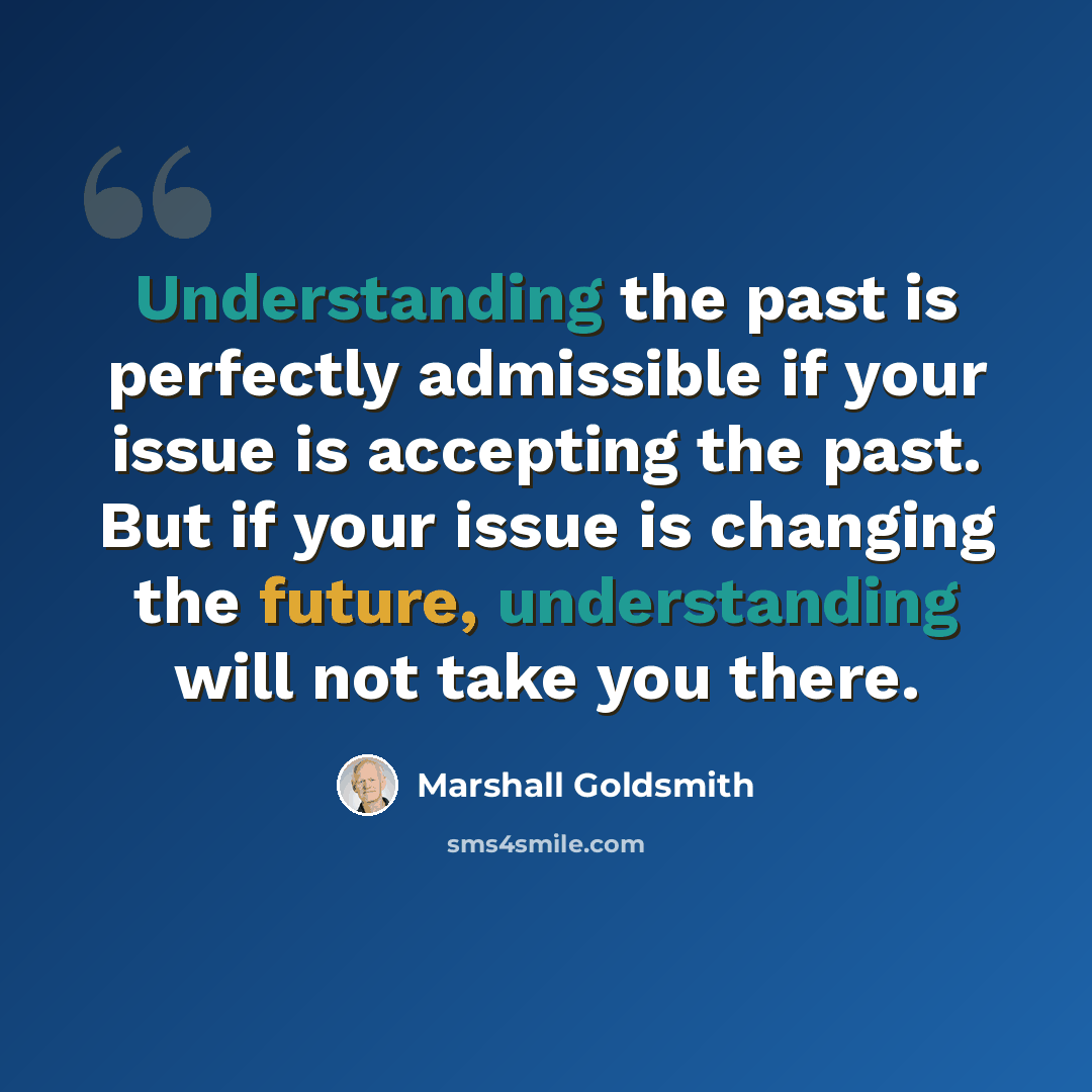 “Understanding the past is perfectly admissible if your issue is accepting the past. But if your issue is changing the future, understanding will not take you there.” quote by Marshall Goldsmith