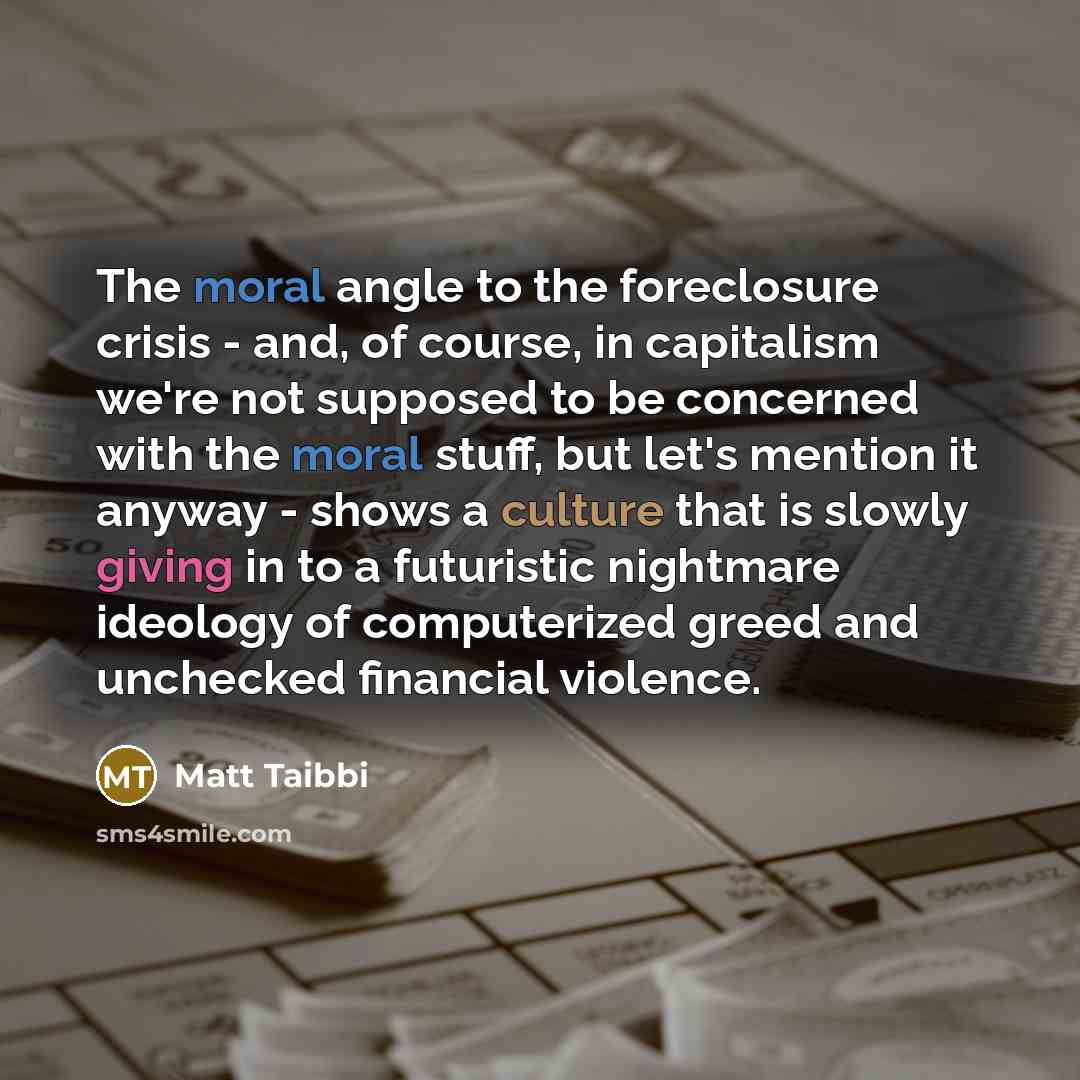 “The moral angle to the foreclosure crisis - and, of course, in capitalism we're not supposed to be concerned with the moral stuff, but let's mention it anyway - shows a culture that is slowly giving in to a futuristic nightmare ideology of computerized greed and unchecked financial violence.” quote by Matt Taibbi